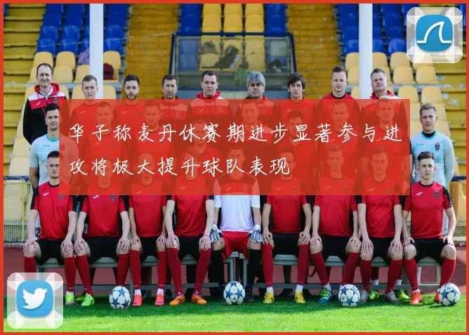 华子称麦丹休赛期进步显著参与进攻将极大提升球队表现