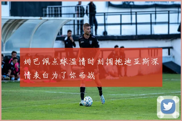 姆巴佩点球温情时刻拥抱迪亚斯深情表白为了你而战