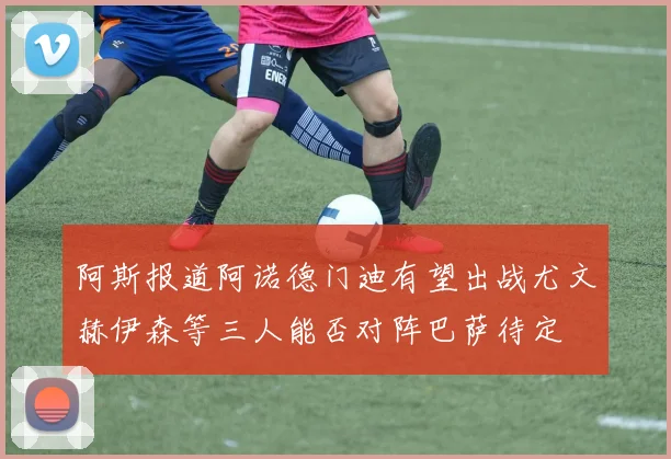 阿斯报道阿诺德门迪有望出战尤文赫伊森等三人能否对阵巴萨待定