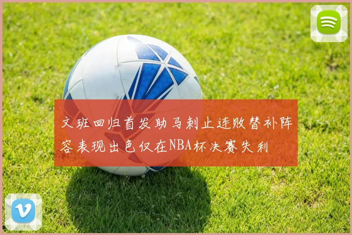 文班回归首发助马刺止连败替补阵容表现出色仅在NBA杯决赛失利