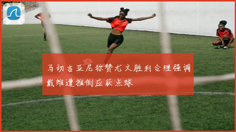马切吉亚尼称赞尤文胜利合理强调戴维遭推倒应获点球
