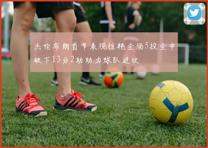 杰伦布朗首节表现惊艳全场5投全中砍下13分2助助力球队进攻