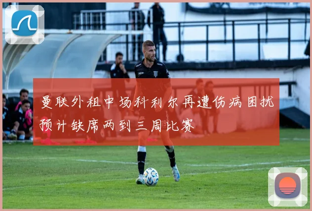 曼联外租中场科利尔再遭伤病困扰预计缺席两到三周比赛