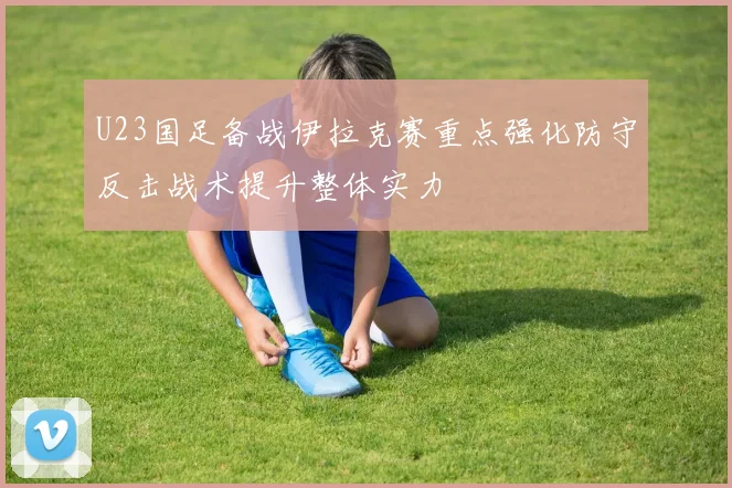 U23国足备战伊拉克赛重点强化防守反击战术提升整体实力