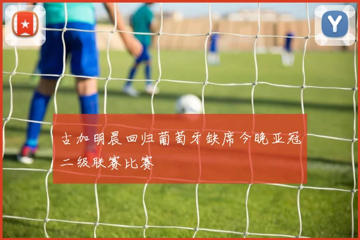古加明晨回归葡萄牙缺席今晚亚冠二级联赛比赛