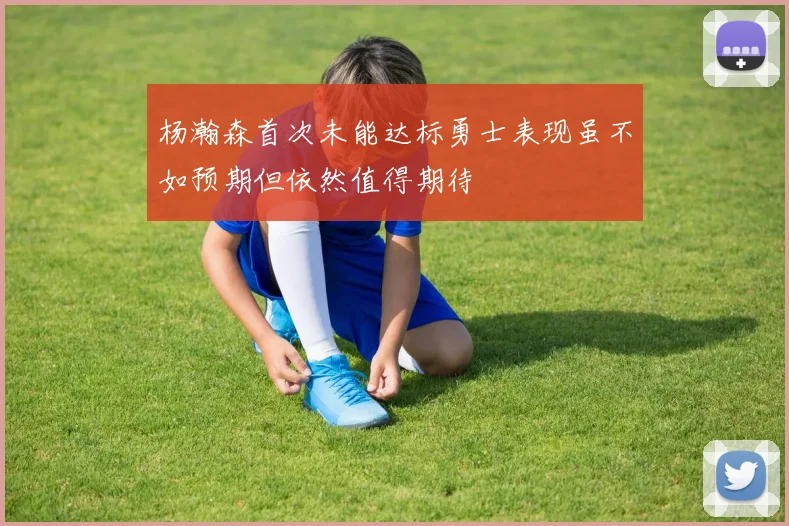 杨瀚森首次未能达标勇士表现虽不如预期但依然值得期待