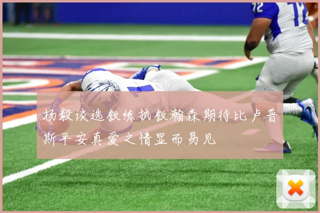 杨毅谈选教练执教瀚森期待比卢普斯平安真爱之情显而易见