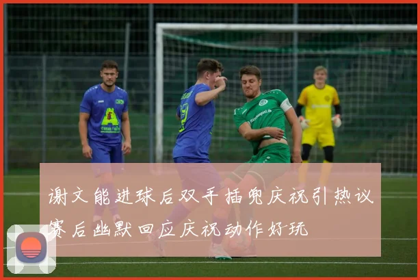 谢文能进球后双手插兜庆祝引热议赛后幽默回应庆祝动作好玩