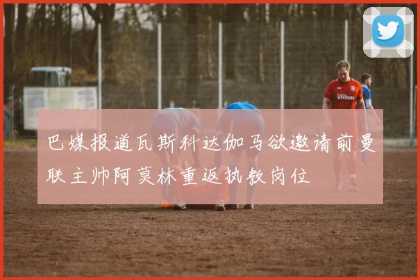 巴媒报道瓦斯科达伽马欲邀请前曼联主帅阿莫林重返执教岗位