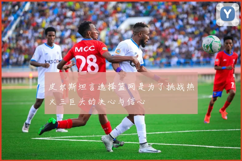 皮尔斯坦言选择篮网是为了挑战热火三巨头的决心与信心