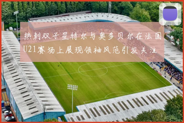 热刺双子星特尔与奥多贝尔在法国U21赛场上展现领袖风范引发关注