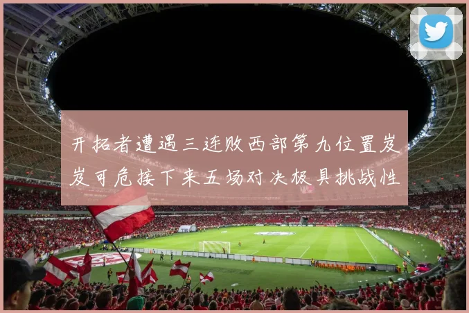 开拓者遭遇三连败西部第九位置岌岌可危接下来五场对决极具挑战性