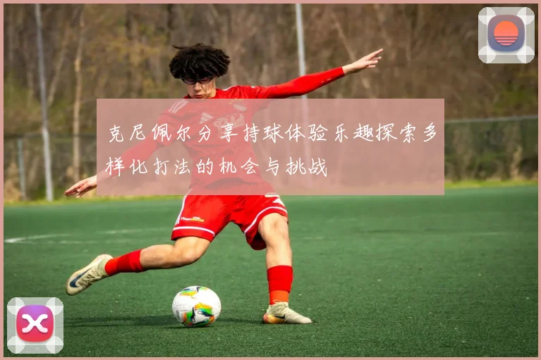 克尼佩尔分享持球体验乐趣探索多样化打法的机会与挑战