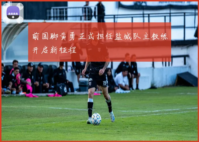 前国脚黄勇正式担任盐城队主教练开启新征程