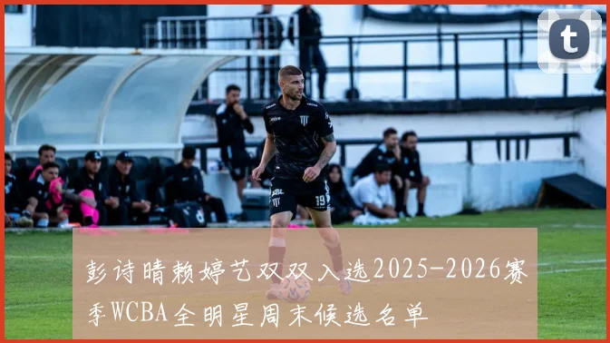 彭诗晴赖婷艺双双入选2025-2026赛季WCBA全明星周末候选名单