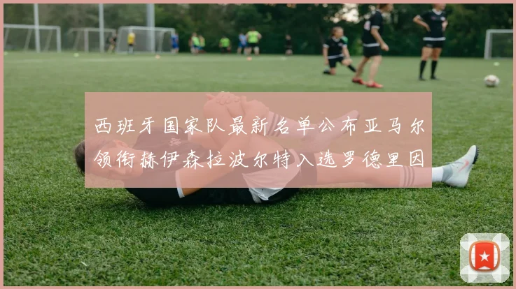 西班牙国家队最新名单公布亚马尔领衔赫伊森拉波尔特入选罗德里因伤缺席