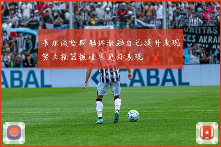 韦尔谈哈斯勒姆激励自己提升表现努力抢篮板追求更好表现