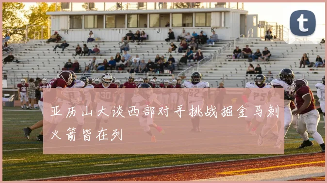 亚历山大谈西部对手挑战掘金马刺火箭皆在列