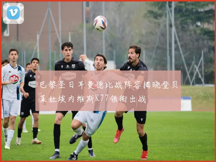 巴黎圣日耳曼德比战阵容揭晓登贝莱杜埃内维斯K77领衔出战