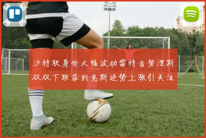 沙特联身价大幅波动雷特吉努涅斯双双下跌菲利克斯逆势上涨引关注
