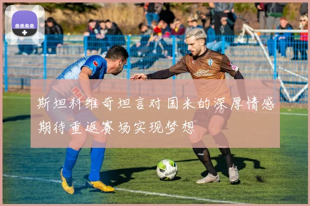斯坦科维奇坦言对国米的深厚情感期待重返赛场实现梦想