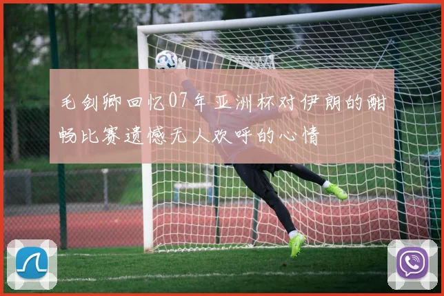 毛剑卿回忆07年亚洲杯对伊朗的酣畅比赛遗憾无人欢呼的心情