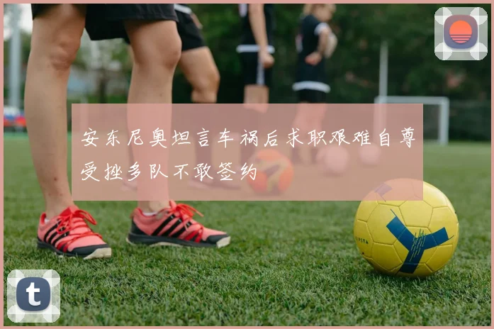 安东尼奥坦言车祸后求职艰难自尊受挫多队不敢签约