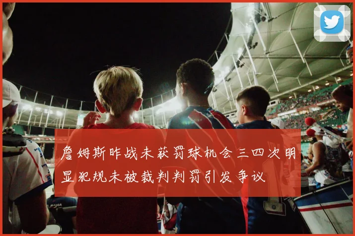 詹姆斯昨战未获罚球机会三四次明显犯规未被裁判判罚引发争议