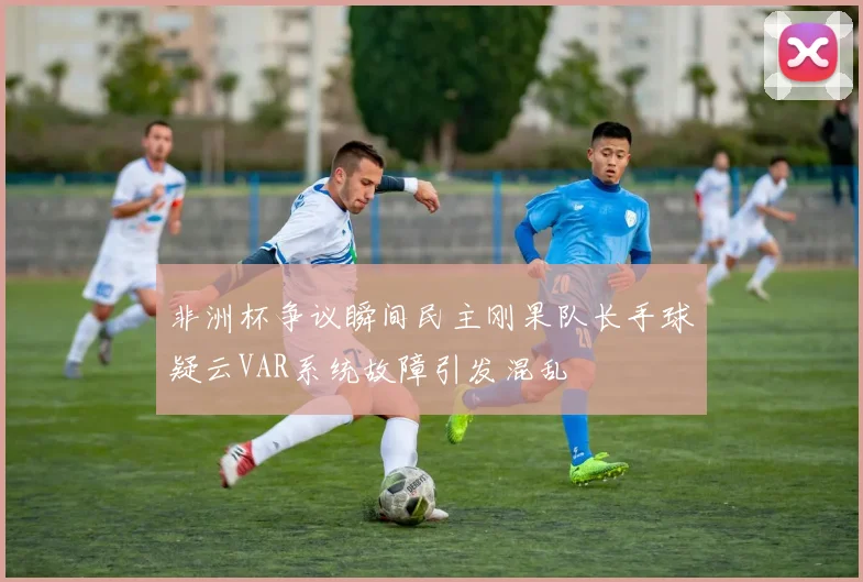 非洲杯争议瞬间民主刚果队长手球疑云VAR系统故障引发混乱