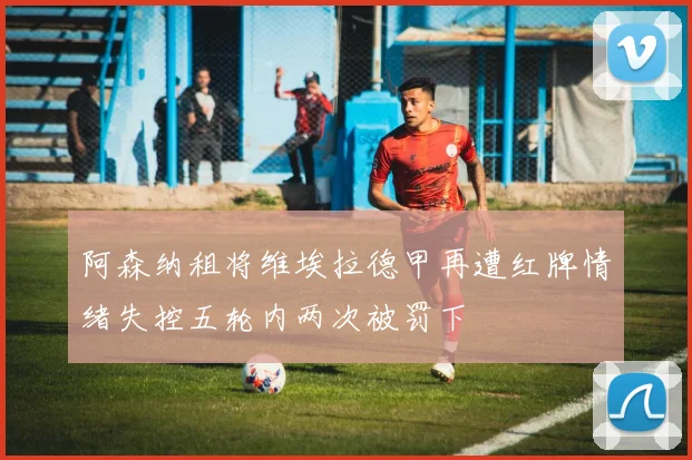 阿森纳租将维埃拉德甲再遭红牌情绪失控五轮内两次被罚下