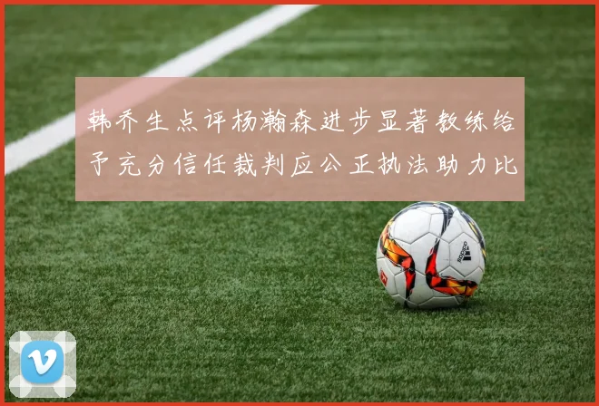 韩乔生点评杨瀚森进步显著教练给予充分信任裁判应公正执法助力比赛发展