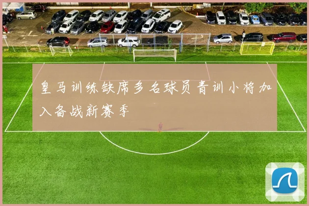 皇马训练缺席多名球员青训小将加入备战新赛季