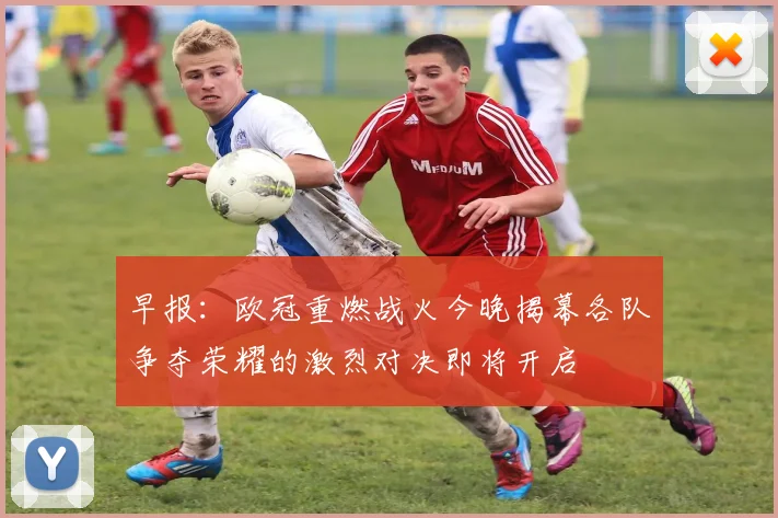 早报：欧冠重燃战火今晚揭幕各队争夺荣耀的激烈对决即将开启