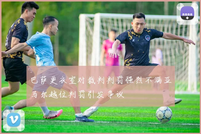 巴萨更衣室对裁判判罚强烈不满亚马尔越位判罚引发争议