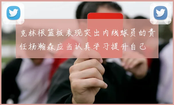 克林根篮板表现突出内线球员的责任杨瀚森应当认真学习提升自己