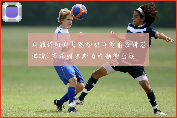 利雅得胜利与赛哈特海湾首发阵容揭晓C罗菲利克斯马内领衔出战