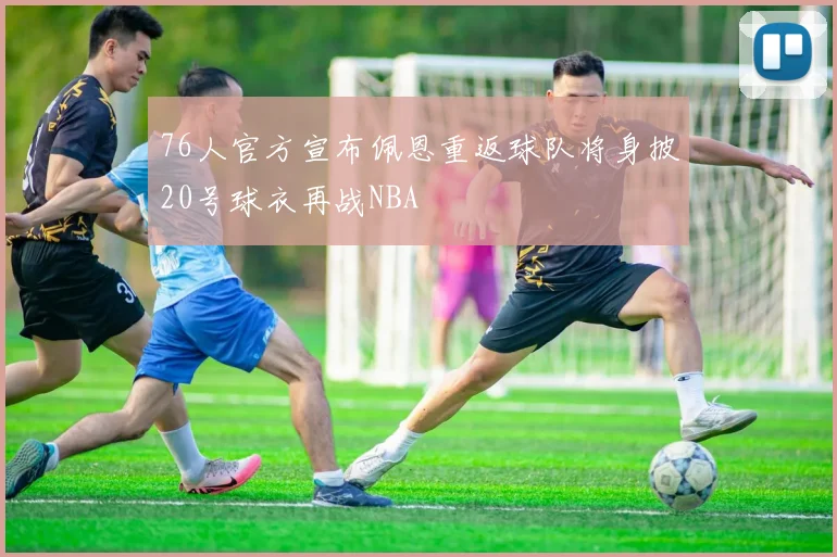 76人官方宣布佩恩重返球队将身披20号球衣再战NBA