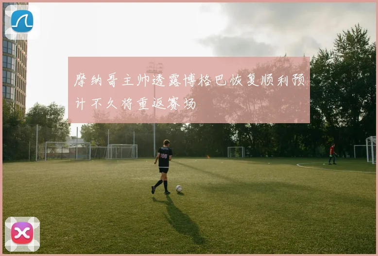 摩纳哥主帅透露博格巴恢复顺利预计不久将重返赛场