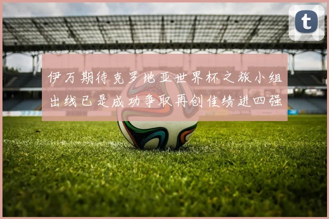 伊万期待克罗地亚世界杯之旅小组出线已是成功争取再创佳绩进四强